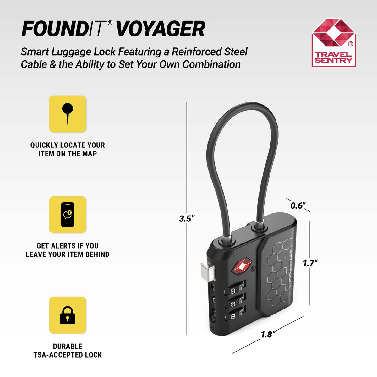 FoundIt® Voyager. Smart luggage lock featuring a reinforced steel cable & the ability to set your own combination. Travel Sentry logo. Quickly locate your item on the map. Get alerts if you leave your item behind. Durable TSA-accepted lock. Dimensions: 3.5" 0.6" 1.7" 1.8"
