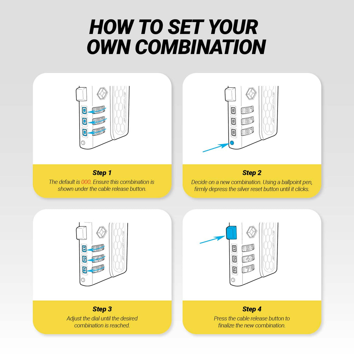 How to Set Your Own Combination. Step 1 - The default is 000. Ensure this combination is shown under the cable release button. Step 2 - Decide on a new combination. Using a ballpoint pen, firmly depress the silver reset button until it clicks. Step 3 - Adjust the dial until the desired combination is reached.
Step 4 - Press the cable release button to finalize the new combination.