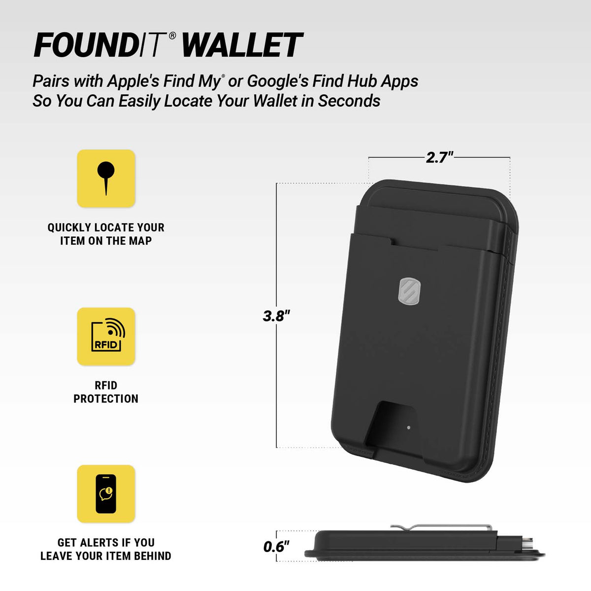 FOUNDIT® WALLET. Pairs with Apple's Find My or Google's Find Hub Apps So You Can Easily Locate Your Wallet in Seconds. Quickly locate your item on the map. RFID protection. Get alerts if you leave your item behind. Measures 2.7" x 3.8" x 0.6".