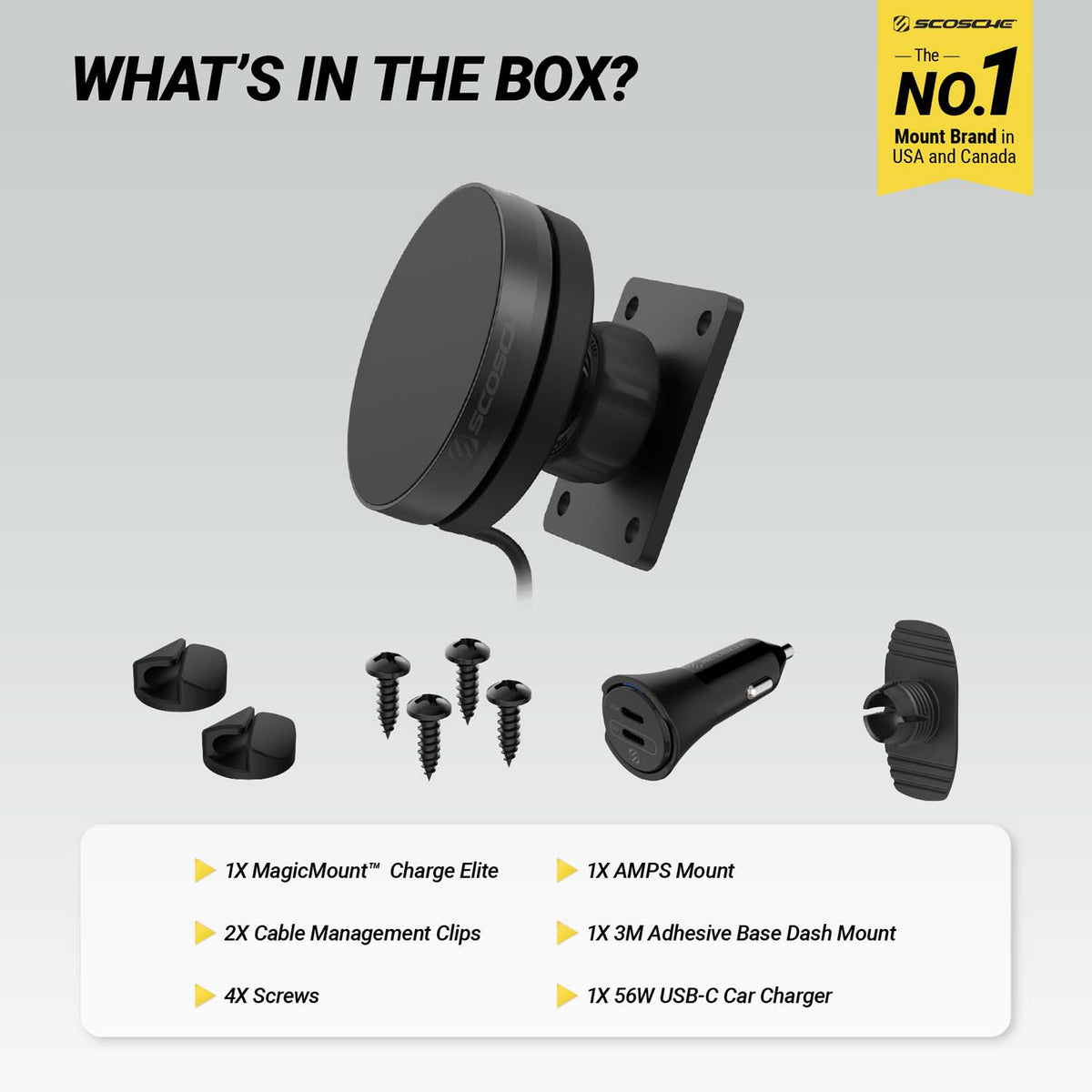 Scosche is the No. 1 mount brand in USA and Canada. What's in the box? 1x MagicMount™ Charge Elite, 1x AMPS Mount, 2x Cable Management Clips, 1x 3M Adhesive Base Dash Mount, 4x Screws, 1x 56W USB-C Car Charger