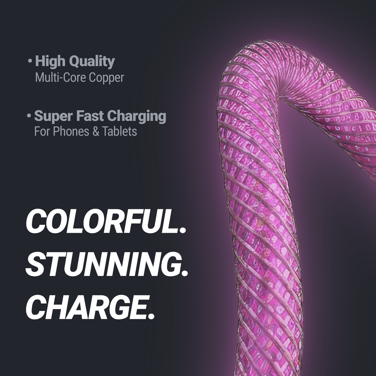Colorful. Stunning. Charge. High quality mult-core copper. Super fast charging for phones & tablets.