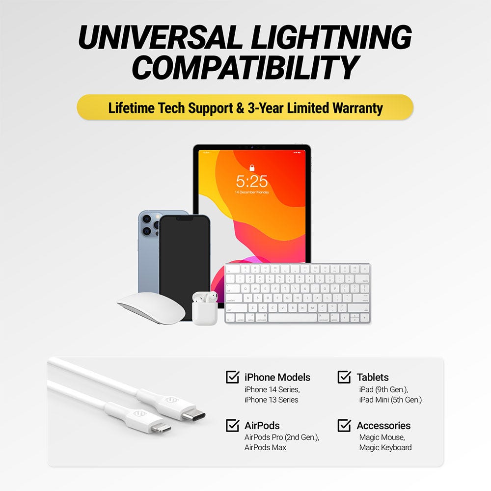 Universal Lightning compatibility. Lifetime tech support and 3 year limited warranty. iPhone Models - iPhone 14 Series, iPhone 13 Series. Tablets - iPad (9th Gen.), iPad Mini (5th Gen.). AirPods
AirPods Pro (2nd Gen.), AirPods Max. Accessories - Magic Mouse, Magic Keyboard