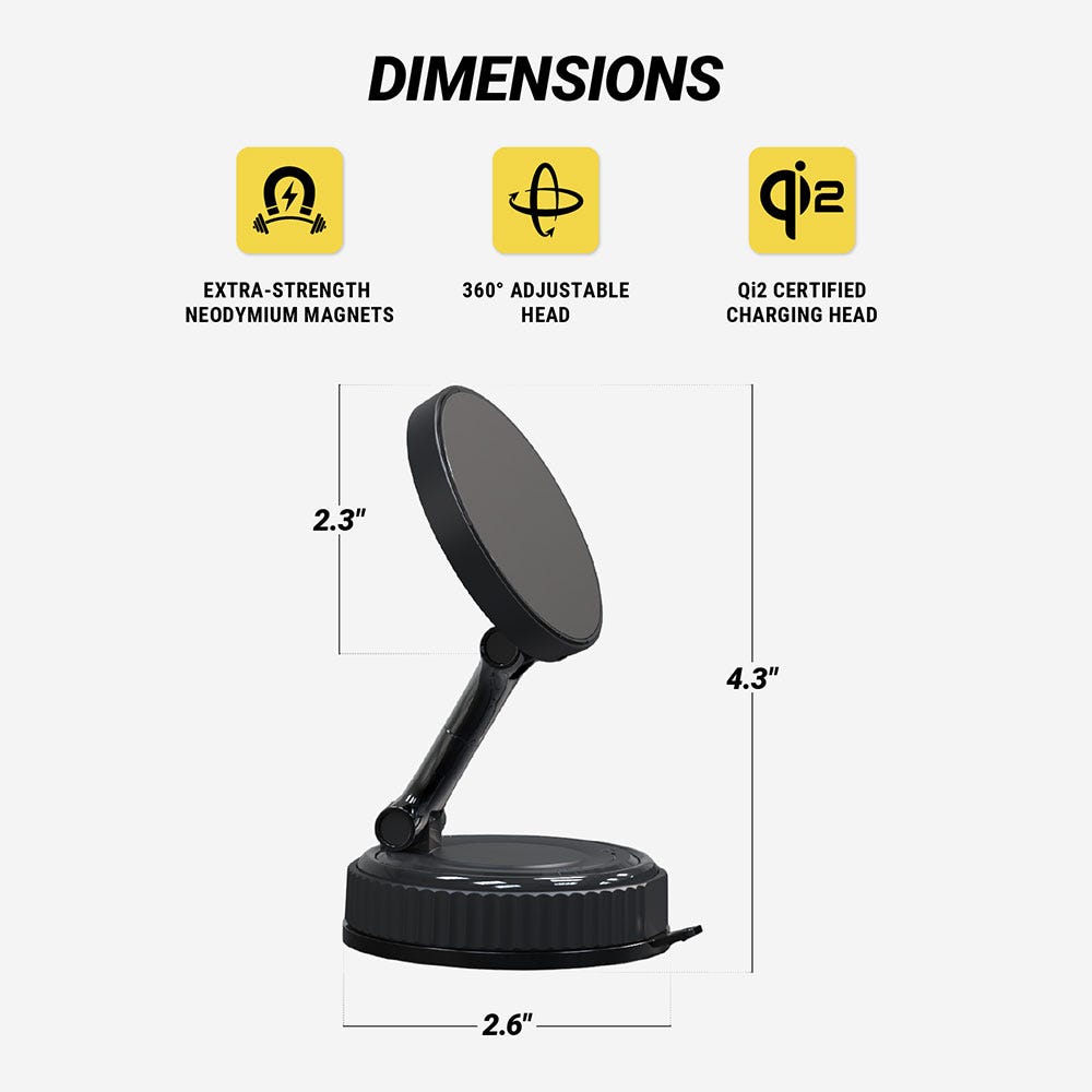 Dimensions. Extra-strength Neodymium magnets. 360 degree adjustable head. Qi2 certified charging head. Head is 2.3 diam. Base is 2.6" diam. Mount is 4.3" tall.