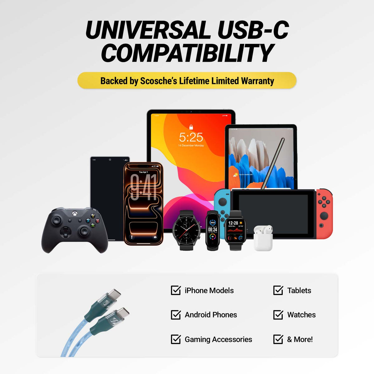 Universal USB-C compatibility Backed by Scosche's limited lifetime warranty. iPhone models, Android phones, gaming accessories, tablets, watches and more.