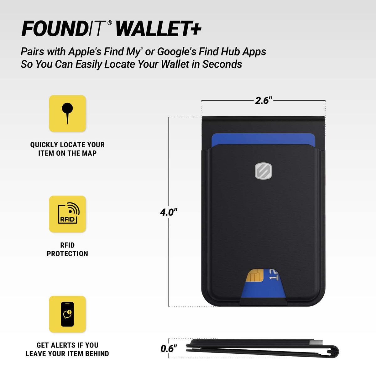 FOUNDIT® WALLET+. Pairs with Apple's Find My* or Google's Find Hub Apps So You Can Easily Locate Your Wallet in Seconds. Quickly locate your item on the map. RFID protection. Get alerts if you leave your item behind. Measures 2.6" x 4" x 0.6".