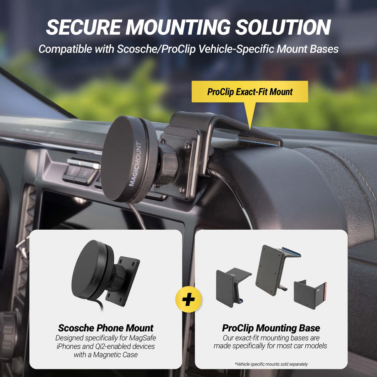 Secure mounting solution .Compatible with Scosch/ProClip vehicle=-specific mount bases. ProClip Exact-fit mount. Scosche Phont Mount - Designed specifically for M agSafe iPhones and Qi2-enabled devices with a Magnetic Case. ProClip Mounting Base - Our exact-fit mounting bases are made specifically for most car models. *Vehicle specific mounts sold separately.