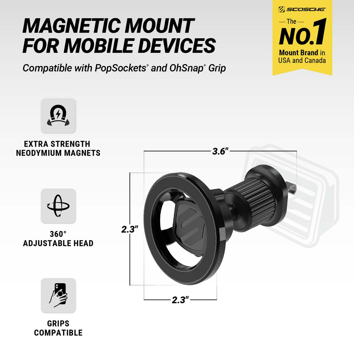 Scosche is the No. 1 mount brand in USA and Canada. Magnetic Mount for Mobile Devices. Compatible with PopSockets and OhSnap Grip. Extra Strength Neodymium magnets. 360 degree adjustable head. Grips compatible. Measures 2.3" diam. and 3.6" depth. 