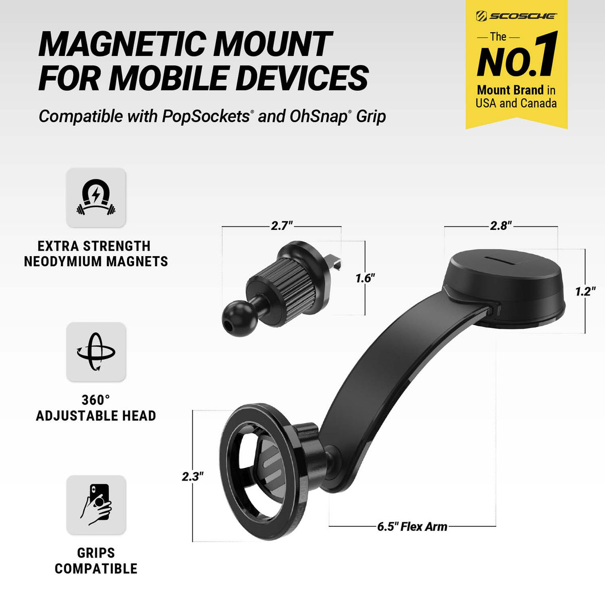 Scosche is the No. 1 mount brand in USA and Canada. Magnetic Mount for Mobile Devices. Compatible with PopSockets and OhSnap Grip. Extra Strength Neodymium magnets. 360 degree adjustable head. Grips compatible. Mount head is 2.3" diam. Flex arm is 6.5"long. Base is 2.8" diam x 1.2" tall. Vent mount is 1.6" diam. x 2.7" depth. 