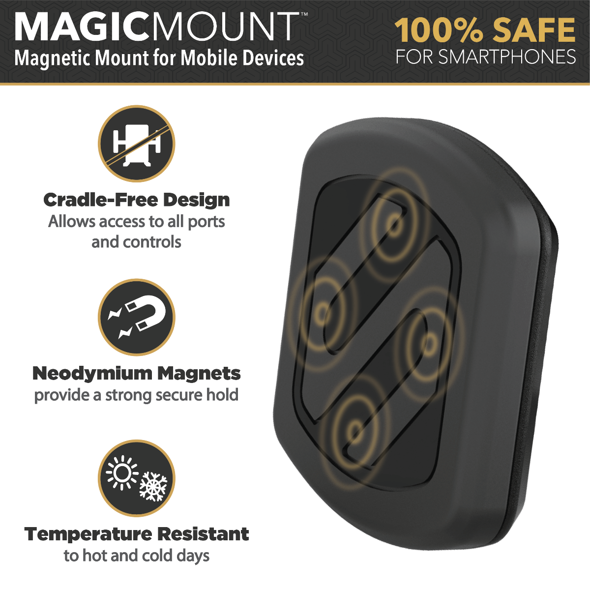 MagicMount Magnetic Mount for Mobile Devices. 100% safe for smartphones. Powerful Neodymium Magnet. Temperatures resistant to hot and cold days. Cradle-free design allows open access to all ports and controls.
