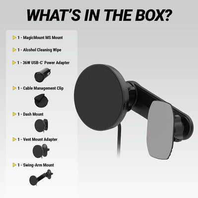 What's in the Box? MagicMount MS Mount  Alcohol Cleaning Wipe  36W USB-C Power Adapter  Cable Management Clip  Dash mount  Vent mount adapter  swing-arm mount