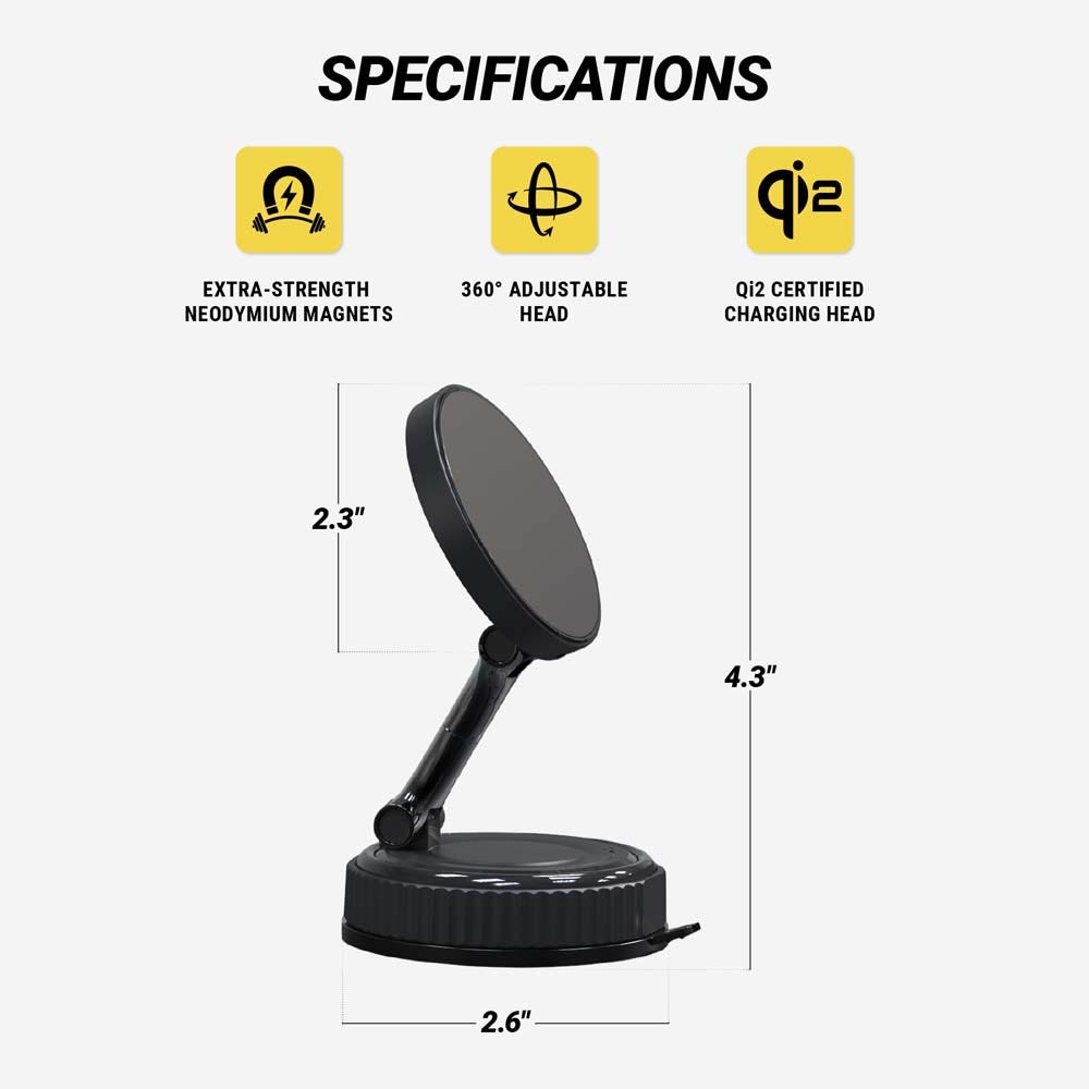 Specifications. Extra-strength Neodymium magnets  360° adjustable head  Qi2 certified charging head. Head is 2.3 diam. Base is 2.6". Mount is 4.3" tall."
