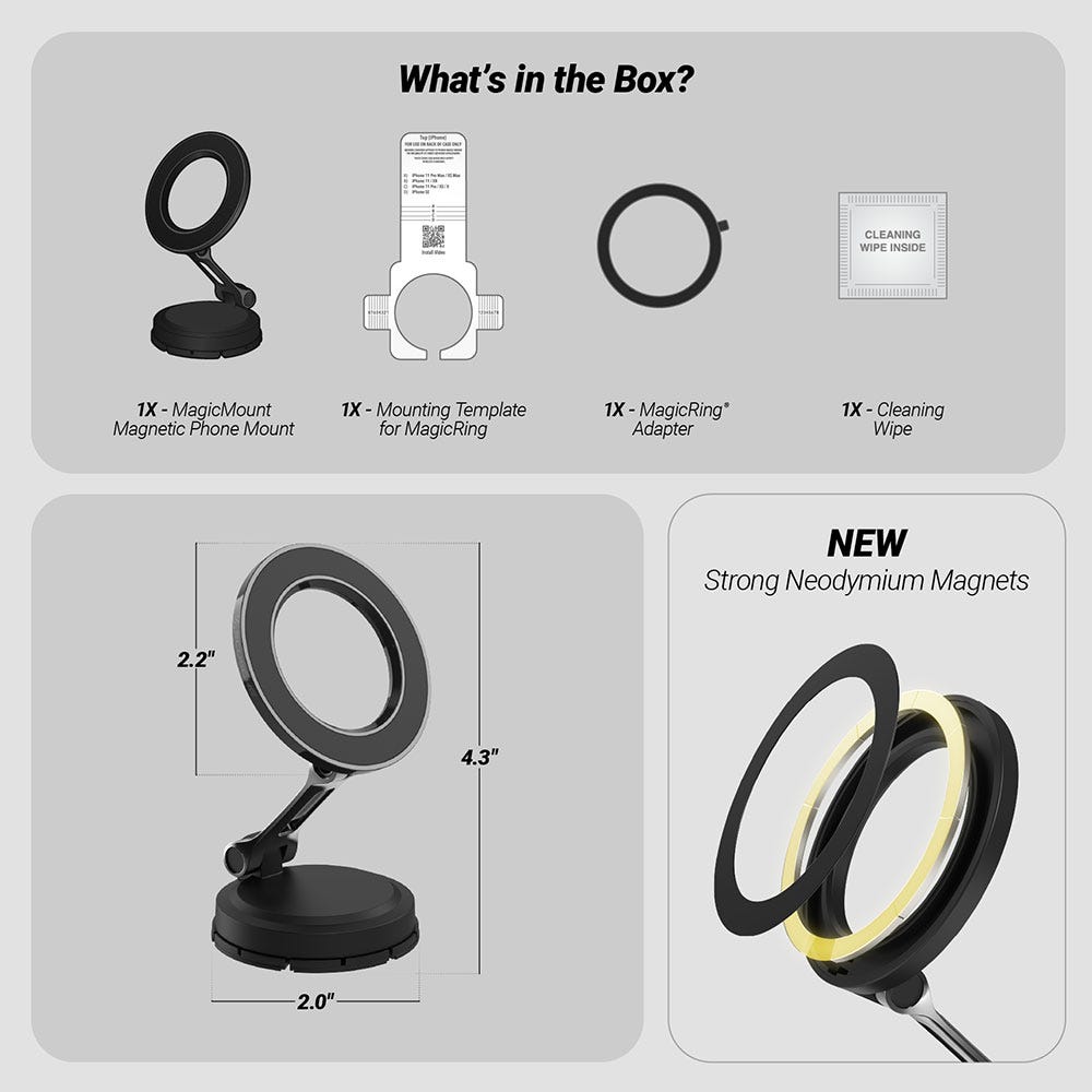 What’s in the Box? 1X MagicMount Magnetic Phone Mount  1X Mounting Template for MagicRing  1X MagicRing Adapter  1X Cleaning Wipe. Base measures 2.0 diam. Head is 2.2". Mount is 4.3" tall. New Strong Neodymium Magnets"